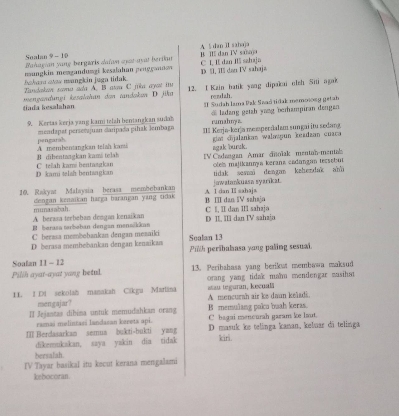 A I dan II sahaja
Soalan 9 - 10
Bahagian yang bergaris dalam ayat-ayat berikut B II dan IV sahaja
C I, II dan III sahaja
mungkin mengandungi kesalahan penggunaan D II, III dan IV sahaja
bahasa atau mungkin juga tidak.
Tandakan sama ada A, B atau C jika ayat itu
mengandungi kesalahan dan tandakan D jika 12. I Kain batik yang dipakai oleh Siti agak
rendah.
tiada kesalahan.
II Sudah lama Pak Saad tidak memotong getah
di ladang getah yang berhampiran dengan
9. Kertas kerja yang kami telah bentangkan sudah rumahnya.
mendapat persetujuan daripada pihak lembaga
pengarah. III Kerja-kerja memperdalam sungai itu sedang
A membentangkan telah kami giat dijalankan walaupun keadaan cuaca
B dibentangkan kami telah agak buruk.
C telah kami bentangkan IV Cadangan Amar ditolak mentah-mentah
oleh majikannya kerana cadangan tersebut
D kami telah bentangkan
tidak sesuai dengan kehendak ahli
jawatankuasa syarikat.
10. Rakyat Malaysia berasa membebankan A I dan I sahaja
dengan kenaikan harga barangan yang tidak B ⅢII dan IV sahaja
munasabah. C I, II dan III sahaja
A berasa terbeban dengan kenaikan
D II, III dan IV sahaja
B berasa terbeban dengan menaikkan
C berasa membebankan dengan menaiki
D berasa membebankan dengan kenaikan Soalan 13
Pilih peribahasa yang paling sesuai.
Soalan 11 - 12
Pilih ayat-ayat yang betul. 13. Peribahasa yang berikut membawa maksud
orang yang tidak mahu mendengar nasihat
11. I Di sekolah manakah Cikgu Marlina atau teguran, kecuali
mengajar? A mencurah air ke daun keladi.
II Jejantas dibina untuk memudahkan orang B memulang paku buah keras.
ramai melintasi landasan kereta api. C bagai mencurah garam ke laut.
III Berdasarkan semua bukti-bukti yang D masuk ke telinga kanan, keluar di telinga
dikemukakan, saya yakin dia tidak
kiri.
bersalah.
IV Tayar basikal itu kecut kerana mengalami
kebocoran.