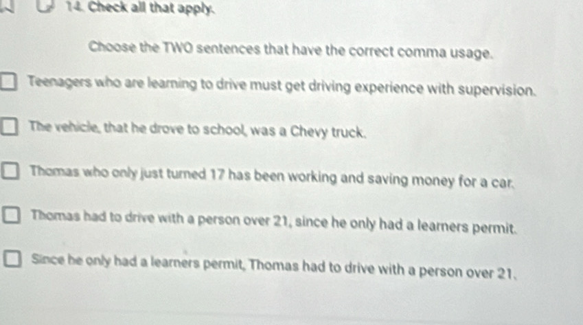 Check all that apply.
Choose the TWO sentences that have the correct comma usage.
Teenagers who are learning to drive must get driving experience with supervision.
The vehicle, that he drove to school, was a Chevy truck.
Thomas who only just turned 17 has been working and saving money for a car.
Thomas had to drive with a person over 21, since he only had a learners permit.
Since he only had a learners permit, Thomas had to drive with a person over 21.