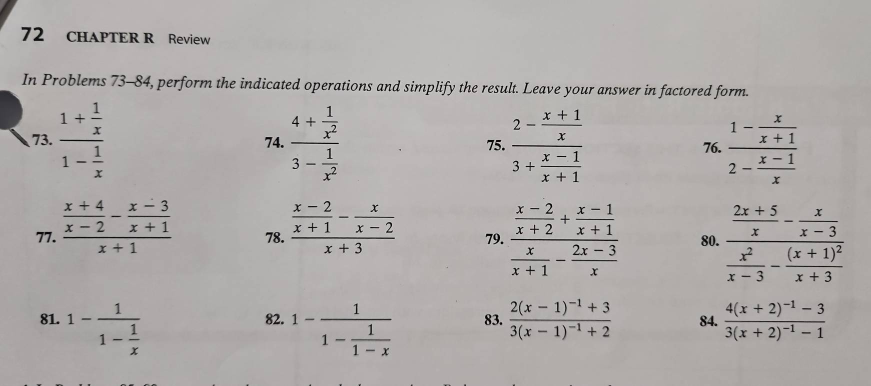 CHAPTER R Review 
In Problems 73-84, perform the indicated operations and simplify the result. Leave your answer in factored form. 
73. frac 1+ 1/x 1- 1/x  74. frac 4+ 1/x^2 3- 1/x^2  75. frac 2- (x+1)/x 3+ (x-1)/x+1  frac 1- x/x+1 2- (x-1)/x 
76. 
77. frac  (x+4)/x-2 - (x-3)/x+1 x+1 78. frac  (x-2)/x+1 - x/x-2 x+3 79. frac  (x-2)/x+2 + (x-1)/x+1  x/x+1 - (2x-3)/x  80. frac  (2x+5)/x - x/x-3  x^2/x-3 -frac (x+1)^2x+3
81. 1-frac 11- 1/x  82. 1-frac 11- 1/1-x  83. frac 2(x-1)^-1+33(x-1)^-1+2 84. frac 4(x+2)^-1-33(x+2)^-1-1