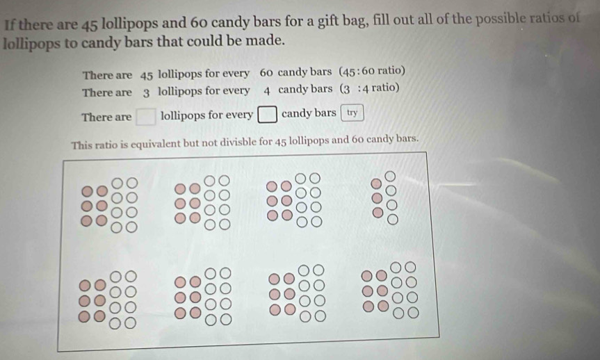 If there are 45 lollipops and 60 candy bars for a gift bag, fill out all of the possible ratios of
lollipops to candy bars that could be made.
There are 45 lollipops for every 60 candy bars (45 : 60 ratio)
There are 3 lollipops for every 4 candy bars (3 : 4 ratio)
There are □ lollipops for every □ candy bars try
This ratio is equivalent but not divisble for 45 lollipops and 60 candy bars.