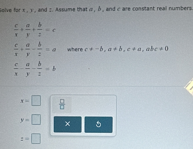 Solve for x , y , and z. Assume that α , b , and c are constant real numbers.
 c/x + a/y + b/z =c
 c/x + a/y - b/z =a where c!= -b, a!= b, c!= a, abc!= 0
 c/x - a/y - b/z =b
x=□  □ /□  
y=□ ×
z=□