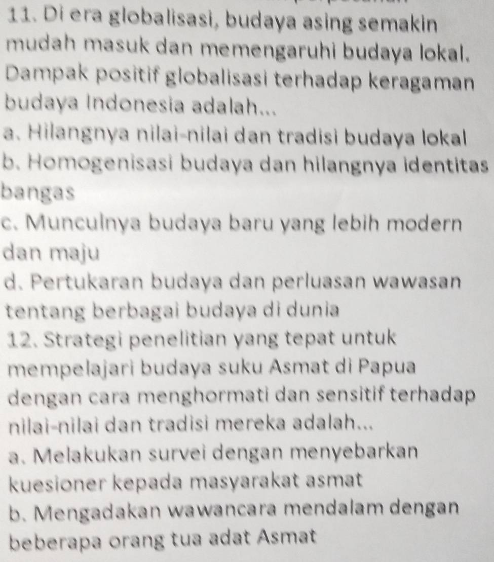 Di era globalisasi, budaya asing semakin
mudah masuk dan memengaruhi budaya lokal.
Dampak positif globalisasi terhadap keragaman
budaya Indonesia adalah...
a. Hilangnya nilai-nilai dan tradisi budaya lokal
b. Homogenisasi budaya dan hilangnya identitas
bangas
c. Munculnya budaya baru yang lebih modern
dan maju
d. Pertukaran budaya dan perluasan wawasan
tentang berbagai budaya di dunia
12. Strategi penelitian yang tepat untuk
mempelajari budaya suku Asmat di Papua
dengan cara menghormati dan sensitif terhadap 
nilai-nilai dan tradisi mereka adalah...
a. Melakukan survei dengan menyebarkan
kuesioner kepada masyarakat asmat
b. Mengadakan wawancara mendalam dengan
beberapa orang tua adat Asmat