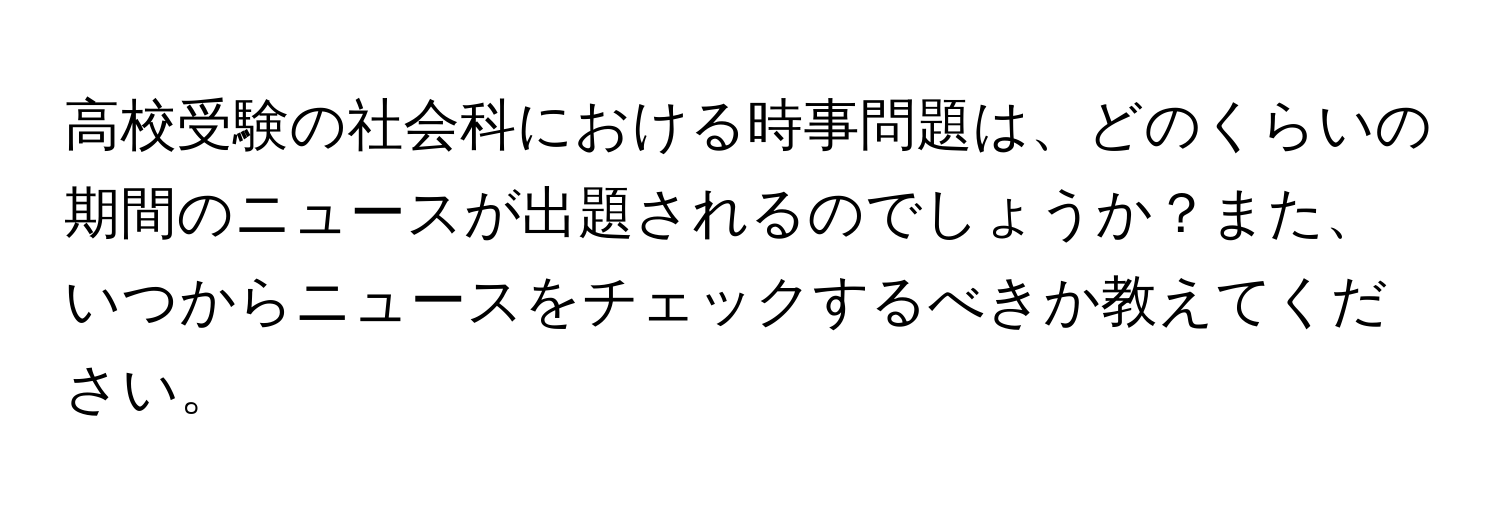 高校受験の社会科における時事問題は、どのくらいの期間のニュースが出題されるのでしょうか？また、いつからニュースをチェックするべきか教えてください。