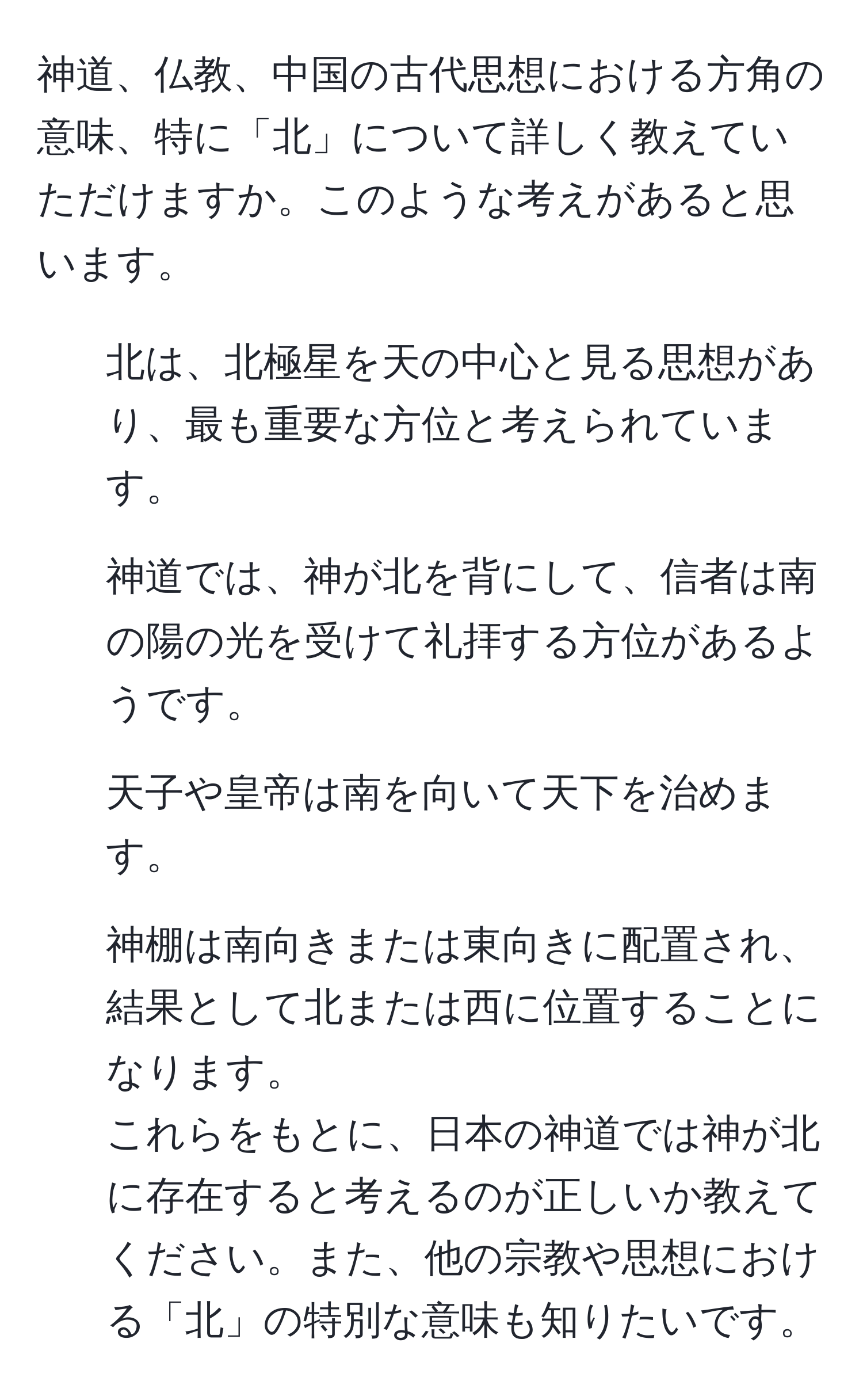 神道、仏教、中国の古代思想における方角の意味、特に「北」について詳しく教えていただけますか。このような考えがあると思います。  
1. 北は、北極星を天の中心と見る思想があり、最も重要な方位と考えられています。  
2. 神道では、神が北を背にして、信者は南の陽の光を受けて礼拝する方位があるようです。  
3. 天子や皇帝は南を向いて天下を治めます。  
4. 神棚は南向きまたは東向きに配置され、結果として北または西に位置することになります。  
これらをもとに、日本の神道では神が北に存在すると考えるのが正しいか教えてください。また、他の宗教や思想における「北」の特別な意味も知りたいです。