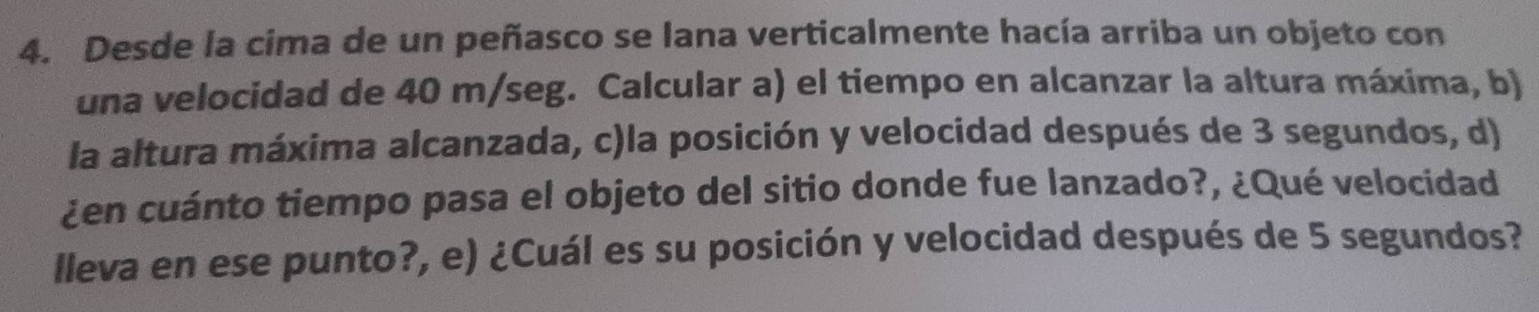 Desde la cima de un peñasco se lana verticalmente hacía arriba un objeto con 
una velocidad de 40 m/seg. Calcular a) el tiempo en alcanzar la altura máxima, b) 
la altura máxima alcanzada, c)la posición y velocidad después de 3 segundos, d) 
¿en cuánto tiempo pasa el objeto del sitio donde fue lanzado?, ¿Qué velocidad 
lleva en ese punto?, e) ¿Cuál es su posición y velocidad después de 5 segundos?