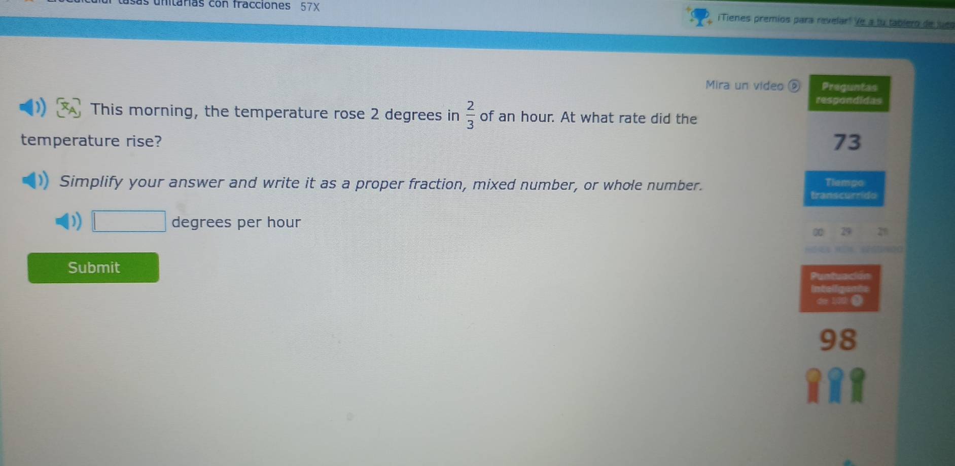 unitárias con fracciones 57X ¡Tienes premios para revelar! Ve a tu tablero de jues 
Mira un video Preguntas 
respondidas 
This morning, the temperature rose 2 degrees in  2/3  of an hour. At what rate did the 
temperature rise? 73 
Simplify your answer and write it as a proper fraction, mixed number, or whole number. Tiempo 
transcurrido
□ degrees per hour 21
∞ 29
Submit 
Puntuación 
inteir 
de 100 @
98