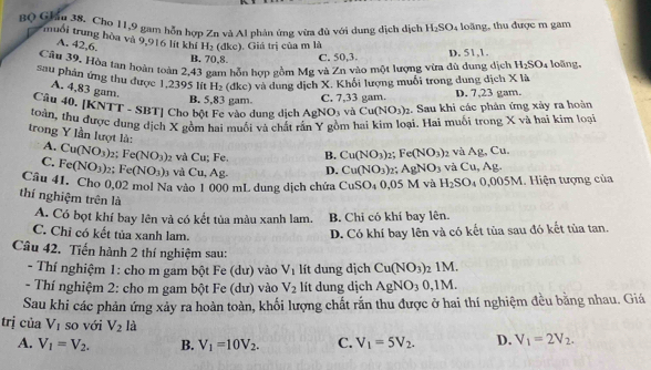 BQ Giâu 38. Cho 11,9 gam hỗn hợp Zn và Al phản ứng vừa đù với dung dịch dịch H_2SO_4 loàng, thu được m gam
muối trung hòa và 9,916 lít khí H_2 1kc) ). Giá trị của m là
A. 42,6.
B. 70,8. C. 50,3. D. 51,1.
Câu 39. Hòa tan hoàn toàn 2,43 gam hỗn hợp gồm Mg và Zn vào một lượng vừa đù dung dịch H_2SO_4 loãng,
sau phân ứng thu được 1,2395 lít H_2 (dkc) và dung dịch X. Khối lượng muối trong dung dịch X là
A. 4,83 gam.
B. 5,83 gam. C. 7,33 gam. D. 7,23 gam.
Câu 40. [KNTT - SBT] Cho bột Fe vào dung dịch AgN O_3 và Cu(NO_3)_2 :. Sau khi các phân ứng xây ra hoàn
toàn, thu được dung dịch X gồm hai muối và chất rấn Y gồm hai kim loại. Hai muối trong X và hai kim loại
trong Y lần lượt là: A. Cu(NO_3)_2;Fe(NO_3) 2 và Cu; Fe.
B. Cu(NO_3) 2; Fe(NO_3) 2 và Ag, Cu.
C. Fe(NO_3)_2;Fe(NO_3) 3 và Cu, Ag. D. Cu(NO_3) 25 AgNO_3 và Cu. Ag.
Câu 41. Cho 0,02 mol Na vào 1 000 mL dung dịch chứa CuSO_40, 05 M và H_2SO_4 _40,005M M. Hiện tượng của
thí nghiệm trên là
A. Có bọt khí bay lên và có kết tủa màu xanh lam. B. Chi có khí bay lên.
C. Chỉ có kết tủa xanh lam. D. Có khí bay lên và có kết tùa sau đó kết tủa tan.
Câu 42. Tiến hành 2 thí nghiệm sau:
- Thí nghiệm 1: cho m gam bột Fe (dư) vào V_1 lít dung dịch Cu(NO_3): 2 1M.
- Thí nghiệm 2: cho m gam bột Fe (dư) vào V_2 lít dung dịch AgNO_30,1 M.
Sau khi các phản ứng xảy ra hoàn toàn, khối lượng chất rắn thu được ở hai thí nghiệm đều bằng nhau. Giá
trị của V_1 so với V_2 là D. V_1=2V_2.
A. V_1=V_2. B. V_1=10V_2. C. V_1=5V_2.