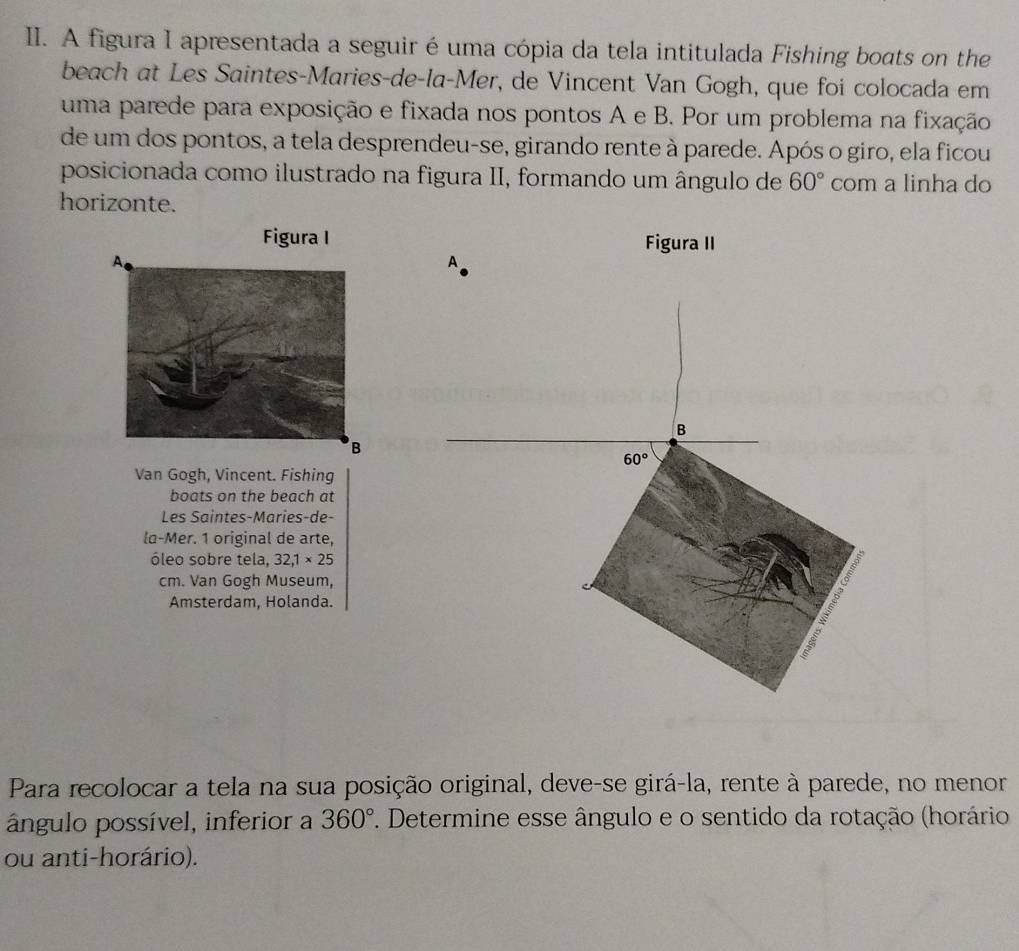 A figura I apresentada a seguir é uma cópia da tela intitulada Fishing boats on the
beach at Les Saintes-Maries-de-la-Mer, de Vincent Van Gogh, que foi colocada em
uma parede para exposição e fixada nos pontos A e B. Por um problema na fixação
de um dos pontos, a tela desprendeu-se, girando rente à parede. Após o giro, ela ficou
posicionada como ilustrado na figura II, formando um ângulo de 60° com a linha do
horizonte.
Figura I Figura II
Van Gogh, Vincent. Fishing
boats on the beach at
Les Saintes-Maries-de-
la-Mer. 1 original de arte,
óleo sobre tela, 32,1* 25
cm. Van Gogh Museum,
Amsterdam, Holanda.
Para recolocar a tela na sua posição original, deve-se girá-la, rente à parede, no menor
ângulo possível, inferior a 1. Determine esse ângulo e o sentido da rotação (horário 360°
ou anti-horário).