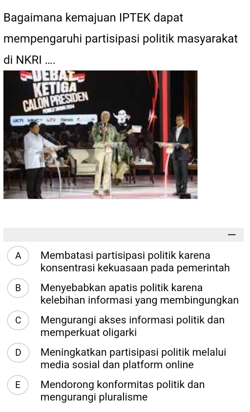 Bagaimana kemajuan IPTEK dapat
mempengaruhi partisipasi politik masyarakat
di NKRI ....
A Membatasi partisipasi politik karena
konsentrasi kekuasaan pada pemerintah
B Menyebabkan apatis politik karena
kelebihan informasi yang membingungkan
C Mengurangi akses informasi politik dan
memperkuat oligarki
D Meningkatkan partisipasi politik melalui
media sosial dan platform online
E Mendorong konformitas politik dan
mengurangi pluralisme