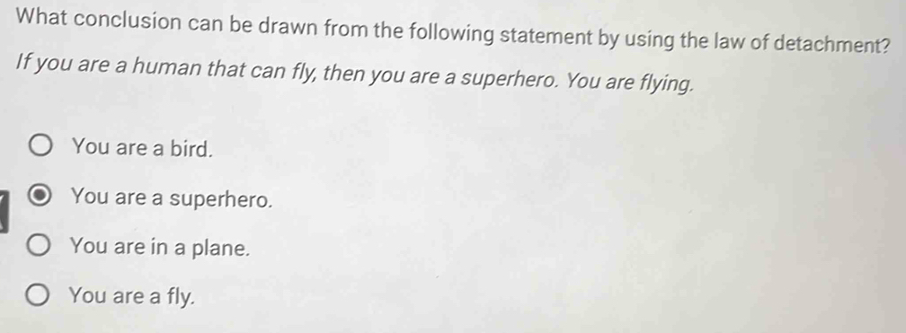 What conclusion can be drawn from the following statement by using the law of detachment?
If you are a human that can fly, then you are a superhero. You are flying.
You are a bird.
You are a superhero.
You are in a plane.
You are a fly.