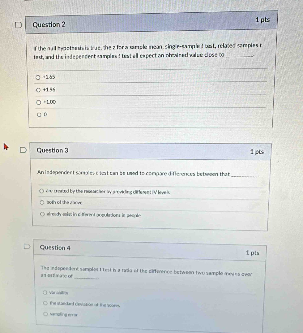 If the null hypothesis is true, the z for a sample mean, single-sample t test, related samples t
test, and the independent samples t test all expect an obtained value close to _.
+1.65
+1.96
+1.00
0
Question 3 1 pts
An independent samples t test can be used to compare differences between that
_
are created by the researcher by providing different IV levels
both of the above
already exist in different populations in people
Question 4
1 pts
The independent samples t test is a ratio of the difference between two sample means over
an estimate of_
variability
the standard deviation of the scores
sampling error