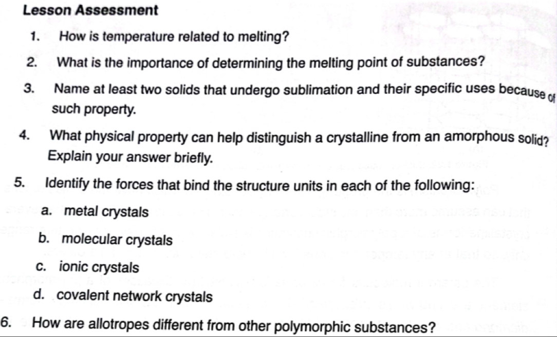 Lesson Assessment
1. How is temperature related to melting?
2. What is the importance of determining the melting point of substances?
3. Name at least two solids that undergo sublimation and their specific uses because of
such property.
4. What physical property can help distinguish a crystalline from an amorphous solid?
Explain your answer briefly.
5. Identify the forces that bind the structure units in each of the following:
a. metal crystals
b. molecular crystals
c. ionic crystals
d. covalent network crystals
6. How are allotropes different from other polymorphic substances?