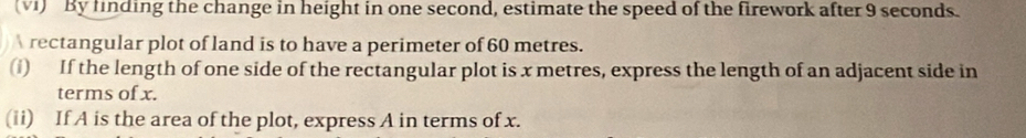 (vI) By finding the change in height in one second, estimate the speed of the firework after 9 seconds. 
rectangular plot of land is to have a perimeter of 60 metres. 
(i) If the length of one side of the rectangular plot is x metres, express the length of an adjacent side in 
terms of x. 
(ii) If A is the area of the plot, express A in terms of x.