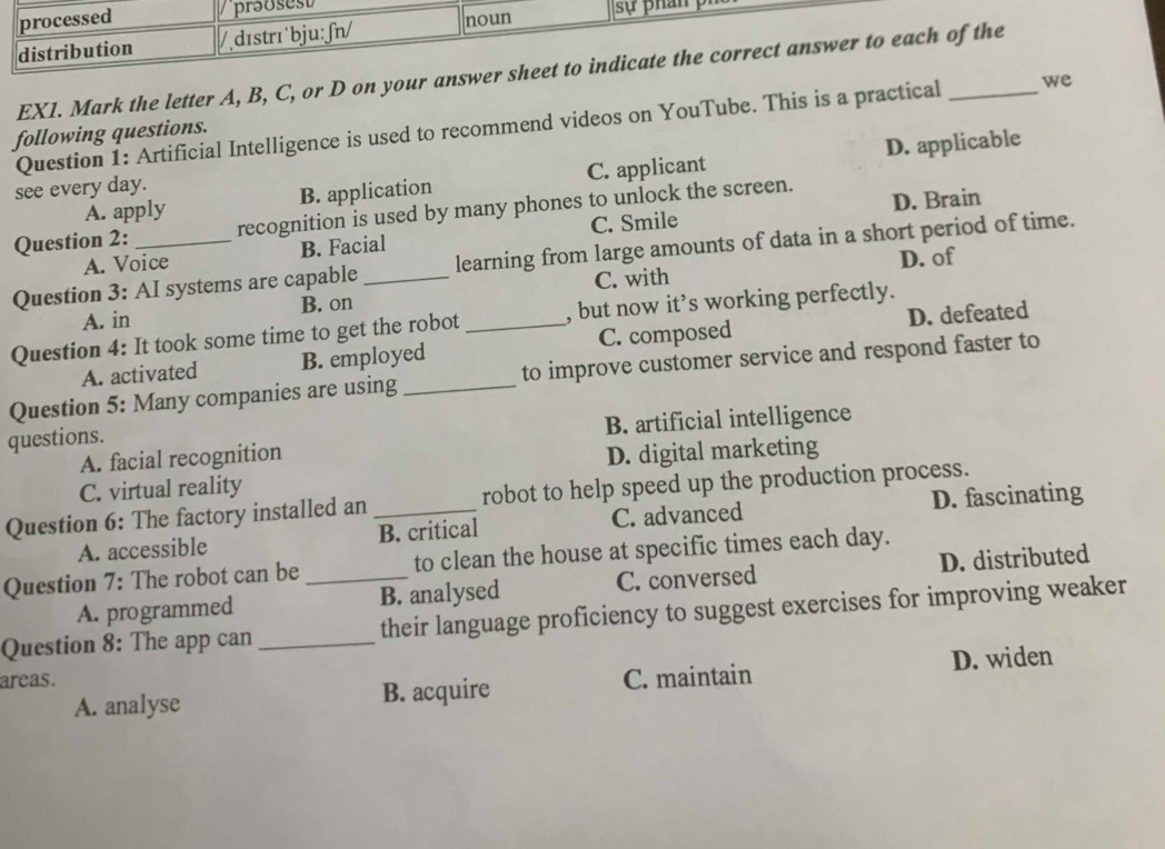 processed prəosest
distribution /dɪstrɪ˙bju: ʃn/ noun sự phan 
EX1. Mark the letter A, B, C, or D on your answer sheet to indicate the correct answer to each of the
Question 1: Artificial Intelligence is used to recommend videos on YouTube. This is a practical _we
following questions.
A. apply B. application C. applicant D. applicable
see every day.
Question 2: recognition is used by many phones to unlock the screen. D. Brain
C. Smile
A. Voice B. Facial
Question 3: AI systems are capable_ learning from large amounts of data in a short period of time.
C. with D. of
A. in B. on
Question 4: It took some time to get the robot _, but now it’s working perfectly.
A. activated B. employed C. composed D. defeated
Question 5: Many companies are using _to improve customer service and respond faster to
B. artificial intelligence
questions.
A. facial recognition
C. virtual reality D. digital marketing
Question 6: The factory installed an _robot to help speed up the production process.
A. accessible B. critical C. advanced D. fascinating
Question 7: The robot can be_ to clean the house at specific times each day.
A. programmed B. analysed C. conversed D. distributed
Question 8: The app can _their language proficiency to suggest exercises for improving weaker
areas. C. maintain D. widen
A. analyse B. acquire