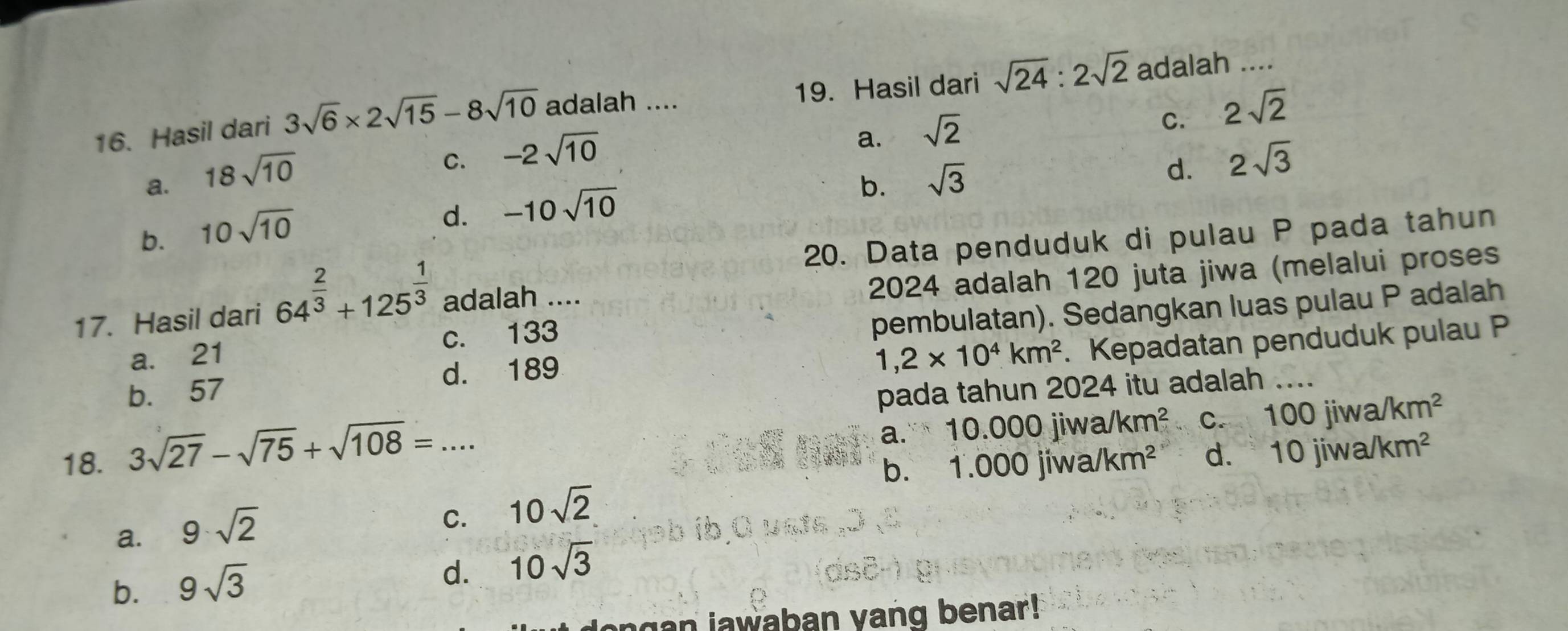 Hasil dari 3sqrt(6)* 2sqrt(15)-8sqrt(10) adalah .... 19. Hasil dari sqrt(24):2sqrt(2) adalah ....
a. sqrt(2)
C. 2sqrt(2)
a. 18sqrt(10)
C. -2sqrt(10) 2sqrt(3)
b. sqrt(3)
d.
b. 10sqrt(10)
d. -10sqrt(10)
20. Data penduduk di pulau P pada tahun
17. Hasil dari 64^(frac 2)3+125^(frac 1)3 adalah ....
2024 adalah 120 juta jiwa (melalui proses
pembulatan). Sedangkan luas pulau P adalah
1,2* 10^4km^2. Kepadatan penduduk pulau P
a. 21 c. 133
b. 57 d. 189
pada tahun 2024 itu adalah_
18. a." 10.000jiwa/km^2 C. 100jiwa/km^2
3sqrt(27)-sqrt(75)+sqrt(108)=...
b. 1.000jiwa/km^2 d. . 10jiwa/km^2
a. 9· sqrt(2)
C. 10sqrt(2)
b. 9sqrt(3)
d. 10sqrt(3)
dongan jawaban vang benar!