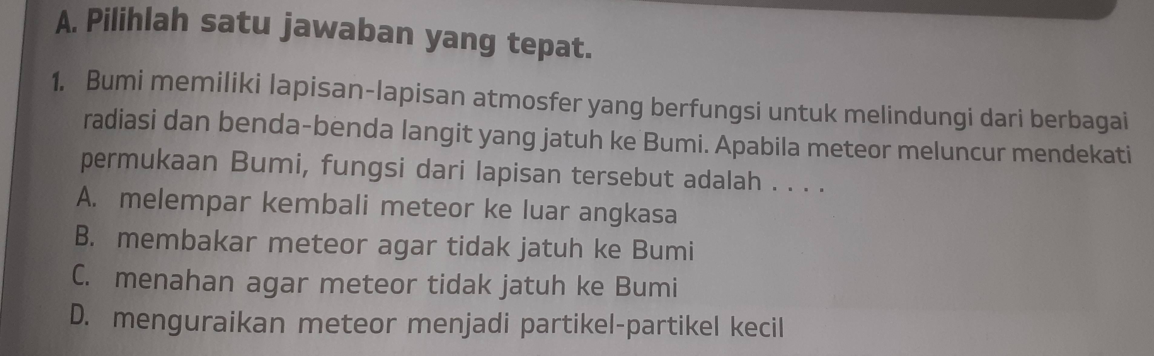 Pilihlah satu jawaban yang tepat.
1. Bumi memiliki lapisan-lapisan atmosfer yang berfungsi untuk melindungi dari berbagai
radiasi dan benda-benda langit yang jatuh ke Bumi. Apabila meteor meluncur mendekati
permukaan Bumi, fungsi dari lapisan tersebut adalah . . . .
A. melempar kembali meteor ke luar angkasa
B. membakar meteor agar tidak jatuh ke Bumi
C. menahan agar meteor tidak jatuh ke Bumi
D. menguraikan meteor menjadi partikel-partikel kecil