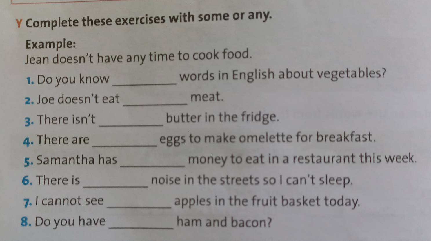 Complete these exercises with some or any. 
Example: 
Jean doesn’t have any time to cook food. 
1. Do you know_ words in English about vegetables? 
2. Joe doesn’t eat _meat. 
3. There isn’t _butter in the fridge. 
4. There are _eggs to make omelette for breakfast. 
5. Samantha has _money to eat in a restaurant this week. 
6. There is _noise in the streets so I can’t sleep. 
7. I cannot see _apples in the fruit basket today. 
8. Do you have _ham and bacon?