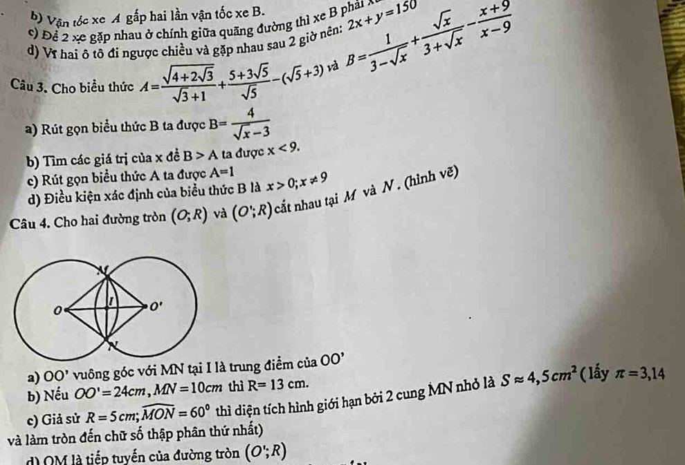 b) Vận tốc xe A gấp hai lần vận tốc xe B.
c) Để 2 xe gặp nhau ở chính giữa quãng đường thì xe B phát x 2x+y=150
d) Vĩ hai ô tô đi ngược chiều và gặp nhau sau 2 giờ nên: B= 1/3-sqrt(x) + sqrt(x)/3+sqrt(x) - (x+9)/x-9 
Câu 3. Cho biểu thức A=frac sqrt(4+2sqrt 3)sqrt(3)+1+ (5+3sqrt(5))/sqrt(5) -(sqrt(5)+3) và
a) Rút gọn biểu thức B ta được B= 4/sqrt(x)-3 
b) Tìm các giá trị của x đề B>A ta được x<9.
c) Rút gọn biểu thức A ta được A=1 x>0;x!= 9
d) Điều kiện xác định của biểu thức B là
Câu 4. Cho hai đường tròn (O;R) và (O∵ R) cắt nhau tại M và N . (hình vẽ)
a) OO' vuông góc với MN tại I là trung điểm ở ciaOO'
b) Nếu OO'=24cm,MN=10cm thì R=13cm. (lấy π =3,14
c) Giả sử R=5cm;widehat MON=60° thì diện tích hình giới hạn bởi 2 cung MN nhỏ là Sapprox 4,5cm^2
và làm tròn đến chữ số thập phân thứ nhất)
d) OM là tiếp tuyến của đường tròn (O';R)