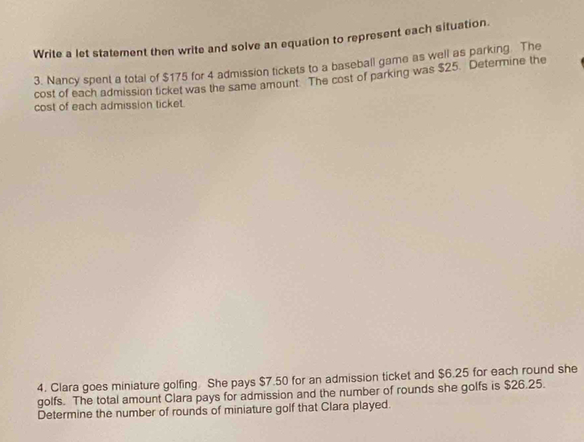 Write a let statement then write and solve an equation to represent each situation. 
3. Nancy spent a total of $175 for 4 admission tickets to a baseball game as well as parking. The 
cost of each admission ticket was the same amount. The cost of parking was $25. Determine the 
cost of each admission ticket. 
4. Clara goes miniature golfing She pays $7.50 for an admission ticket and $6.25 for each round she 
golfs. The total amount Clara pays for admission and the number of rounds she golfs is $26.25. 
Determine the number of rounds of miniature golf that Clara played.