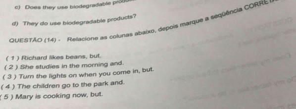 Does they use biodegradable prod 
d) They do use biodegradable products? 
QUESTÃO (14) - Relacione as colunas abaixo, depois marque a sequência CORRE 
( 1 ) Richard likes beans, but. 
( 2 ) She studies in the morning and. 
( 3 ) Turn the lights on when you come in, but. 
( 4 ) The children go to the park and. 
( 5 ) Mary is cooking now, but.