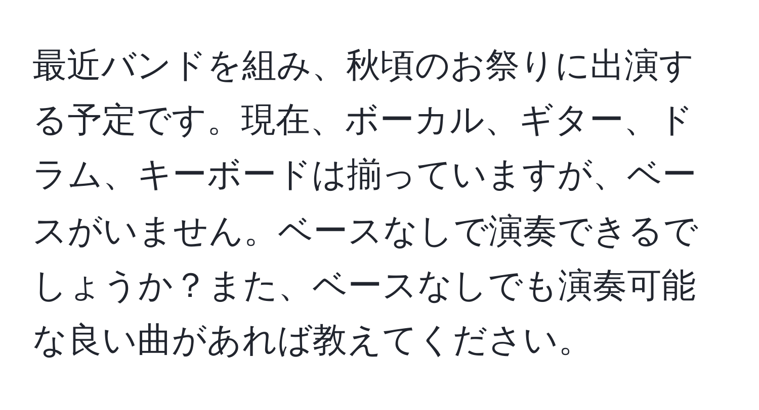 最近バンドを組み、秋頃のお祭りに出演する予定です。現在、ボーカル、ギター、ドラム、キーボードは揃っていますが、ベースがいません。ベースなしで演奏できるでしょうか？また、ベースなしでも演奏可能な良い曲があれば教えてください。