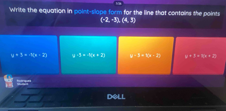 7/26
Write the equation in point-slope form for the line that contains the points
(-2,-3),(4,3)
y+3=-1(x-2) y-3=-1(x+2) y-3=1(x-2) y+3=1(x+2)
Rodriguez
Student
Dell