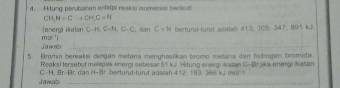 Hitung perubahan entalpi reaksi isomerasi berikut!
CH_3Nequiv Cto CH_3Cequiv N
(energi ikatan c_  H,C-N, C-C , dan C=N berturut-turut adalah 413; 305; 347 -MO 1 kJ 
mol ') 
Jawab:_ 
5. Bromin bereaksi dengan metana menghasilkan bromo metana dan hidrogen bromida. 
Reaksi tersebut melepas energi sebesar 51 kJ. Hitung energi ikatan C--Br jika energi ikatan
C-H, Br-Br, dan H-Br berturut-turut adalah 412; 193; 366 kJ mol ! 
Jawab:_