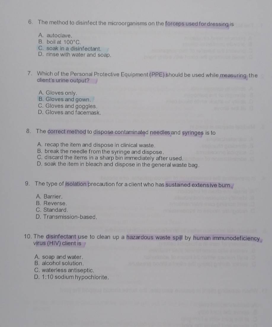 The method to disinfect the microorganisms on the forceps used for dressing is
A. autoclave.
B. boil at 100^nC.
C. soak in a disinfectant.
D. rinse with water and soap.
7. Which of the Personal Protective Equipment (PPE) should be used while measuring the
client's urine output?
A. Gloves only.
B. Gloves and gown.
C. Gloves and goggles.
D. Gloves and facemask.
8. The correct method to dispose contaminated needles and syringes is to
A. recap the item and dispose in clinical waste.
B. break the needle from the syringe and dispose.
C. discard the items in a sharp bin immediately after used.
D. soak the item in bleach and dispose in the general waste bag.
9. The type of Isolation precaution for a client who has sustained extens ive burn.
A. Barrier.
B. Reverse.
C. Standard.
D. Transmission-based.
10. The disinfectant use to clean up a hazardous waste spill by human immunodeficiency
virus (HIV) client is
A. soap and water.
B. alcohol solution.
C. waterless antiseptic.
D. 1:10 sodium hypochlorite.