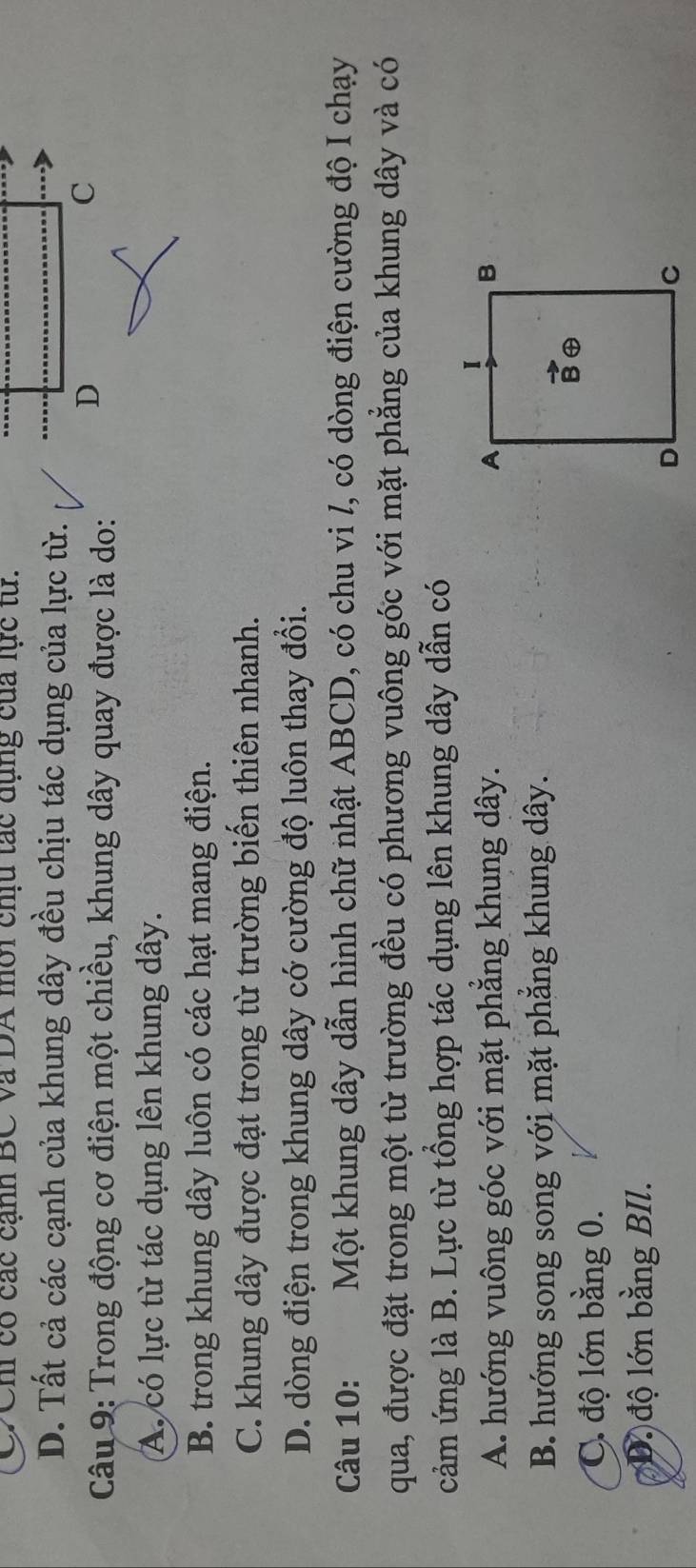CXCh có các cảnh BC và DA môi chịu tác đụng của lực từ.
D. Tất cả các cạnh của khung dây đều chịu tác dụng của lực từ.
Câu 9: Trong động cơ điện một chiều, khung dây quay được là do:
A. có lực từ tác dụng lên khung dây.
B. trong khung dây luôn có các hạt mang điện.
C. khung dây được đạt trong từ trường biến thiên nhanh.
D. dòng điện trong khung dây có cường độ luôn thay đổi.
Câu 10:     Một khung dây dẫn hình chữ nhật ABCD, có chu vi /, có dòng điện cường độ I chạy
qua, được đặt trong một từ trường đều có phương vuông góc với mặt phẳng của khung dây và có
cảm ứng là B. Lực từ tổng hợp tác dụng lên khung dây dẫn có
A. hướng vuông góc với mặt phẳng khung dây.
B. hướng song song với mặt phăng khung dây.
C. độ lớn bằng 0.
D.độ lớn bằng BIl.