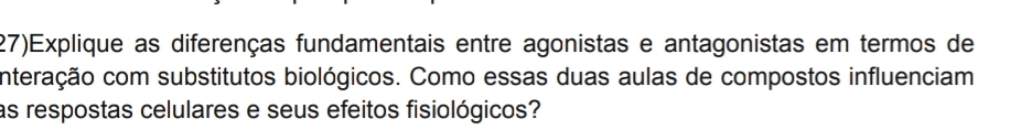 (27)Explique as diferenças fundamentais entre agonistas e antagonistas em termos de 
nteração com substitutos biológicos. Como essas duas aulas de compostos influenciam 
as respostas celulares e seus efeitos fisiológicos?