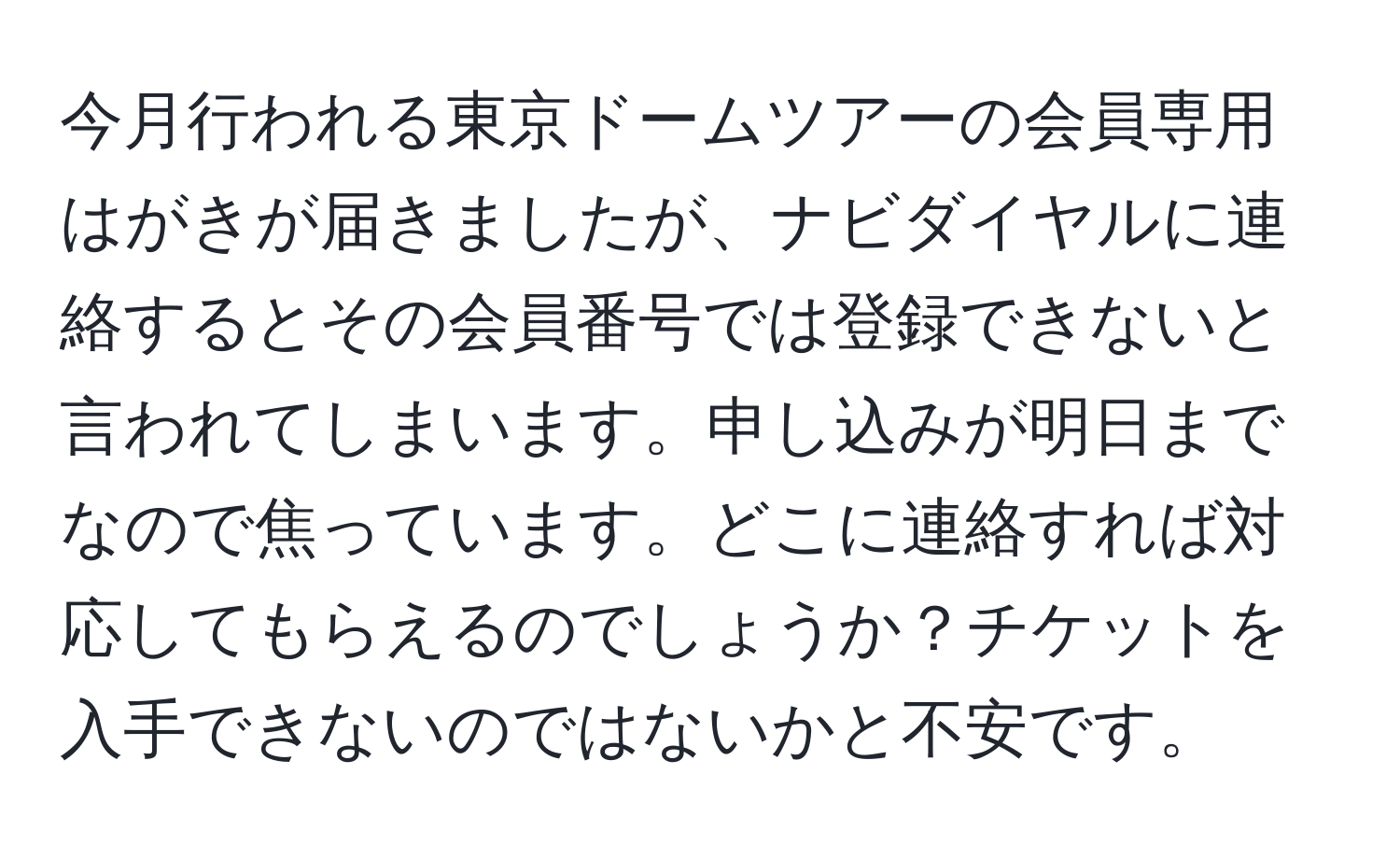 今月行われる東京ドームツアーの会員専用はがきが届きましたが、ナビダイヤルに連絡するとその会員番号では登録できないと言われてしまいます。申し込みが明日までなので焦っています。どこに連絡すれば対応してもらえるのでしょうか？チケットを入手できないのではないかと不安です。