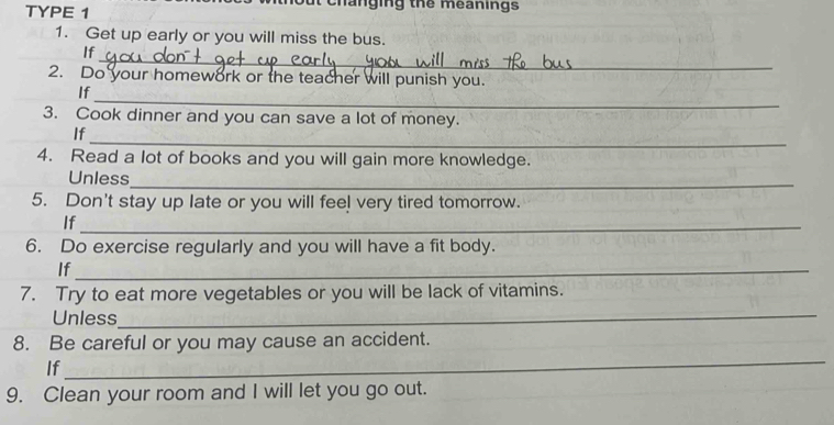 TYPE 1 hout changing thể meanings 
1. Get up early or you will miss the bus. 
_ 
If 
2. Do your homework or the teacher will punish you. 
_ 
If 
3. Cook dinner and you can save a lot of money. 
_ 
If 
4. Read a lot of books and you will gain more knowledge. 
Unless 
_ 
5. Don't stay up late or you will feel very tired tomorrow. 
If_ 
6. Do exercise regularly and you will have a fit body. 
If_ 
7. Try to eat more vegetables or you will be lack of vitamins. 
Unless 
_ 
_ 
8. Be careful or you may cause an accident. 
If 
9. Clean your room and I will let you go out.