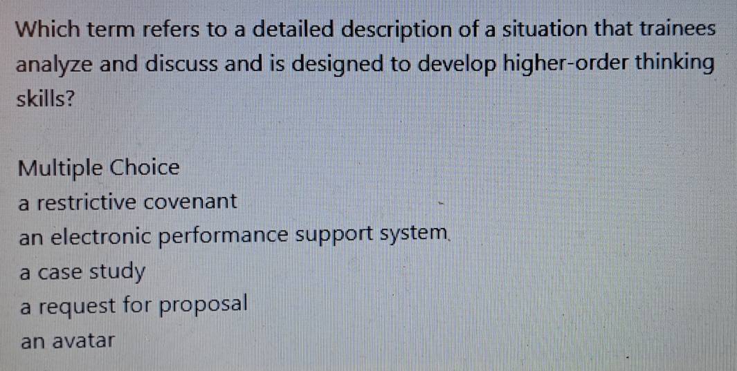 Which term refers to a detailed description of a situation that trainees
analyze and discuss and is designed to develop higher-order thinking
skills?
Multiple Choice
a restrictive covenant
an electronic performance support system
a case study
a request for proposal
an avatar