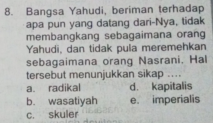 Bangsa Yahudi, beriman terhadap
apa pun yang datang dari-Nya, tidak
membangkang sebagaimana orang
Yahudi, dan tidak pula meremehkan
sebagaimana orang Nasrani. Hal
tersebut menunjukkan sikap ....
a. radikal d. kapitalis
b. wasatiyah e. imperialis
c. skuler