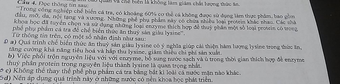 Đào quan và chế biển là không làm giảm chất lượng thức ăn.
Câu 4. Đọc thông tin sau:
*Trong công nghiệp chế biến cá tra, có khoảng 60% cơ thể cá không được sử dụng làm thực phâm, bao gồm
đầu, mỡ, da, nội tạng và xương. Những phê phụ phẩm này có chứa nhiều loại protein khác nhau. Các nhà
khọa học đã tuyển chọn và sử dụng những loại enzyme thích hợp để thuỷ phần một số loại protein có trong
phể phụ phầm cá tra để chế biến thức ăn thuỷ sản giàu lysine'.
Từ thông tin trên, có một số nhận định như sau:
Đ a) Quá trình chế biến thức ăn thuỷ sản giàu lysine có ý nghĩa giúp cải thiện hàm lượng lysine trong thức ăn,
tăng cường khả năng tiêu hoá và hấp thu lysine, giảm thiểu chi phí sản xuất.
b) Việc phối trộn nguyên liệu với với enzyme, bổ sung nước sạch và ủ trong thời gian thích hợp để enzyme
thuỷ phân protein trong nguyên liệu thành lysine là quan trọng nhất.
, c) Không thể thay thế phế phụ phẩm cá tra bằng bất kỉ loài cá nước mặn nào khác.
Sd) Nên áp dụng quá trình này ở những nước có nền khoa học phát triển.