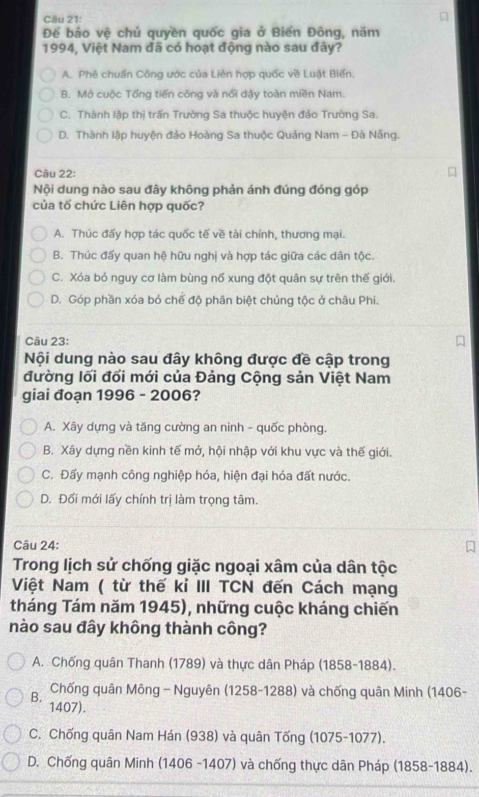 Để bảo vệ chủ quyền quốc gia ở Biển Đông, năm
1994, Việt Nam đã có hoạt động nào sau đây?
A. Phê chuẩn Công ước của Liên hợp quốc về Luật Biển.
B. Mở cuộc Tổng tiến công và nổi dậy toàn miền Nam.
C. Thành lập thị trấn Trường Sa thuộc huyện đảo Trường Sa.
D. Thành lập huyện đảo Hoàng Sa thuộc Quảng Nam - Đà Nẵng.
Câu 22:
Nội dung nào sau đây không phản ánh đúng đóng góp
của tố chức Liên hợp quốc?
A. Thúc đấy hợp tác quốc tế về tài chính, thương mại.
B. Thúc đấy quan hệ hữu nghị và hợp tác giữa các dân tộc.
C. Xóa bó nguy cơ làm bùng nổ xung đột quân sự trên thế giới.
D. Góp phần xóa bỏ chế độ phân biệt chủng tộc ở châu Phi.
Câu 23:
Nội dung nào sau đây không được đề cập trong
đường lối đổi mới của Đảng Cộng sản Việt Nam
giai đoạn 1996 - 2006?
A. Xây dựng và tăng cường an ninh - quốc phòng.
B. Xây dựng nền kinh tế mở, hội nhập với khu vực và thế giới.
C. Đẩy mạnh công nghiệp hóa, hiện đại hóa đất nước.
D. Đổi mới lấy chính trị làm trọng tâm.
Câu 24:
Trong lịch sử chống giặc ngoại xâm của dân tộc
Việt Nam ( từ thế kỉ III TCN đến Cách mạng
tháng Tám năm 1945), những cuộc kháng chiến
nào sau đây không thành công?
A. Chống quân Thanh (1789) và thực dân Pháp (1858-1884).
B.  Chống quân Mông - Nguyên (1258-1288) và chống quân Minh (1406-
1407).
C. Chống quân Nam Hán (938) và quân Tống (1075-1077).
D. Chống quân Minh (1406 -1407) và chống thực dân Pháp (1858-1884).