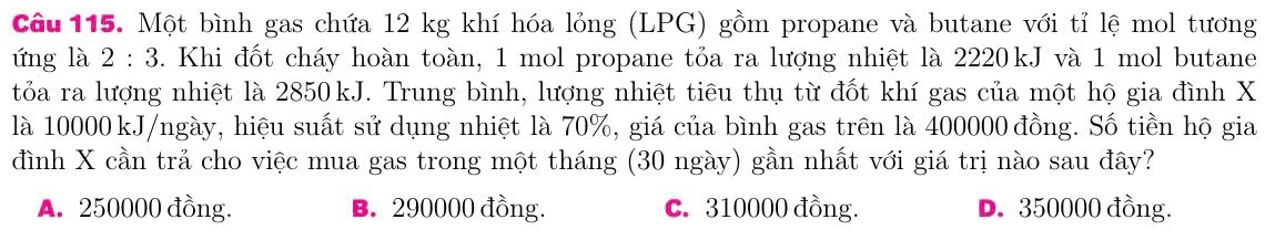 Một bình gas chứa 12 kg khí hóa lỏng (LPG) gồm propane và butane với tỉ lệ mol tương
ứng là 2:3. Khi đốt cháy hoàn toàn, 1 mol propane tỏa ra lượng nhiệt là 2220kJ và 1 mol butane
tỏa ra lượng nhiệt là 2850kJ. Trung bình, lượng nhiệt tiêu thụ từ đốt khí gas của một hộ gia đình X
là 10000 kJ/ngày, hiệu suất sử dụng nhiệt là 70%, giá của bình gas trên là 400000 đồng. Số tiền hộ gia
đình X cần trả cho việc mua gas trong một tháng (30 ngày) gần nhất với giá trị nào sau đây?
A. 250000 đồng. B. 290000 đồng. C. 310000 đồng. D. 350000 đồng.