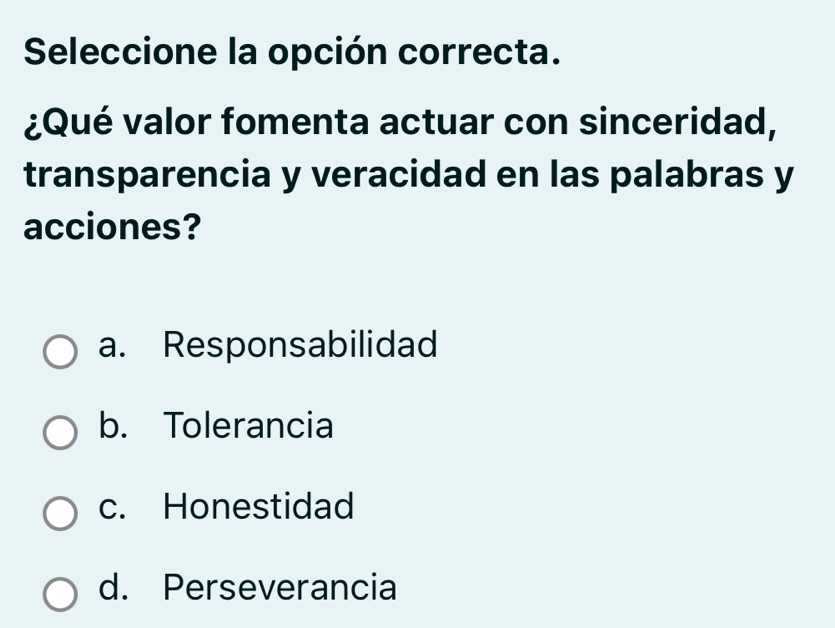 Seleccione la opción correcta.
¿Qué valor fomenta actuar con sinceridad,
transparencia y veracidad en las palabras y
acciones?
a. Responsabilidad
b. Tolerancia
c. Honestidad
d. Perseverancia