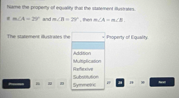 Name the property of equality that the statement illustrates.
m∠ A=29° and m∠ B=29° , then m∠ A=m∠ B. 
The statement illustrates the x_1+x_2= □ /□   Property of Equality.
Addition
Multiplication
Reflexive
Substitution
21 22 23 Symmetric 27 28 29 30 Next