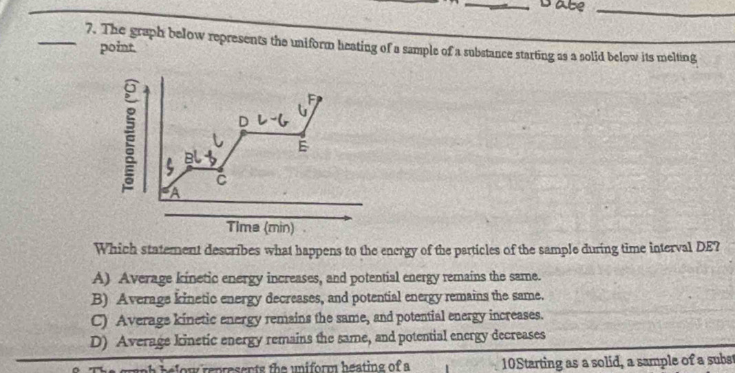 Date_
_7. The graph below represents the uniform heating of a sample of a substance starting as a solid below its melting
point.
F
D
E
C
A
Time (min)
Which statement describes what happens to the energy of the particles of the sample during time interval DE?
A) Average kinetic energy increases, and potential energy remains the same.
B) Average kinetic energy decreases, and potential energy remains the same.
C) Averags kinetic energy remains the same, and potential energy increases.
D) Average kinetic energy remains the same, and potential energy decreases
e ow represents the uniform heating of a 10Starting as a solid, a sample of a subst