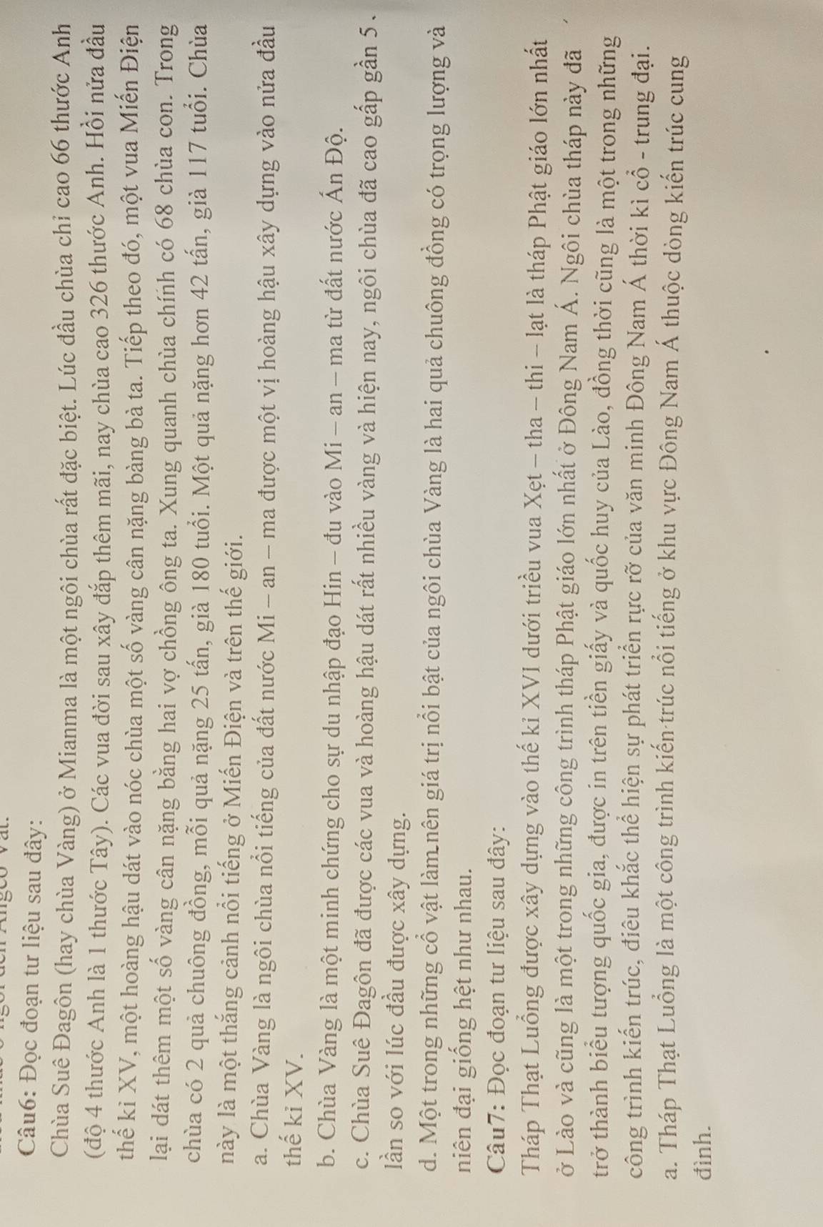 goo vat.
Câu6: Đọc đoạn tư liệu sau đây:
Chùa Suê Đagôn (hay chùa Vàng) ở Mianma là một ngôi chùa rất đặc biệt. Lúc đầu chùa chỉ cao 66 thước Anh
(độ 4 thước Anh là 1 thước Tây). Các vua đời sau xây đắp thêm mãi, nay chùa cao 326 thước Anh. Hồi nửa đầu
thể kỉ XV, một hoàng hậu dát vào nóc chùa một số vàng cân nặng bàng bà ta. Tiếp theo đó, một vua Miến Điện
lại dát thêm một số vàng cân nặng bằng hai vợ chồng ông ta. Xung quanh chùa chính có 68 chùa con. Trong
chùa có 2 quả chuông đồng, mỗi quả nặng 25 tấn, già 180 tuổi. Một quả nặng hơn 42 tấn, già 117 tuổi. Chùa
này là một thắng cảnh nổi tiếng ở Miến Điện và trên thế giới.
a. Chùa Vàng là ngôi chùa nổi tiếng của đất nước Mi - an - ma được một vị hoàng hậu xây dựng vào nửa đầu
thế ki XV.
b. Chùa Vàng là một minh chứng cho sự du nhập đạo Hin - đu vào Mi - an - ma từ đất nước Ấn Độ.
c. Chùa Suê Đagôn đã được các vua và hoàng hậu dát rất nhiều vàng và hiện nay, ngôi chùa đã cao gấp gần 5.
lần so với lúc đầu được xây dựng.
d. Một trong những cổ vật làm nên giá trị nổi bật của ngôi chùa Vàng là hai quả chuông đồng có trọng lượng và
niên đại giống hệt như nhau.
Câu7: Đọc đoạn tư liệu sau đây:
Tháp Thạt Luồng được xây dựng vào thế kỉ XVI dưới triều vua Xẹt - tha - thi - lạt là tháp Phật giáo lớn nhất
ở Lào và cũng là một trong những công trình tháp Phật giáo lớn nhất ở Đông Nam Á. Ngôi chùa tháp này đã
trở thành biểu tượng quốc gia, được in trên tiền giấy và quốc huy của Lào, đồng thời cũng là một trong những
công trình kiến trúc, điêu khắc thể hiện sự phát triển rực rỡ của văn minh Đông Nam Á thời kì cổ - trung đại.
a. Tháp Thạt Luồng là một công trình kiến trúc nổi tiếng ở khu vực Đông Nam Á thuộc dòng kiến trúc cung
đình.