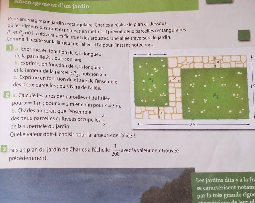 Aménagement d’un jardin
Pour aménager son jardin rectangulaire, Charles a réalisé le plan ci-dessous,
où les dimensions sont exprimées en mètres. Il prévoit deux parcelles rectangulaires
P_1 et P_2 où il cultivera des fleurs et des arbustes. Une allée traversera le jardin.
Comme il hésite sur la largeur de l'allée, il l'a pour l'instant notée « x ».
a. Exprime, en fonction de x, la longueur
de la parcelle P_1; puis son aire .
b. Exprime, en fonction de x, la longueur
et la largeur de la parcelle P_2; puis son aire.
. Exprime en fonction de x l'aire de l'ensemble
des deux parcelles ; puis l'aire de l'allée.
15
2  a. Calcule les aires des parcelles et de l'allée
pour x=1m; pour x=2m et enfin pour x=3m.
b. Charles aimerait que l'ensemble
des deux parcelles cultivées occupe les  4/5 
de la superficie du jardin.
Quelle valeur doit-il choisir pour la largeur x de l'allée ?
3 Fais un plan du jardin de Charles à l'échelle  1/200  avec la valeur de x trouvée
précédemment.
Les jardins dits « à la fr
se caractérisent notam
par la très grande rigue