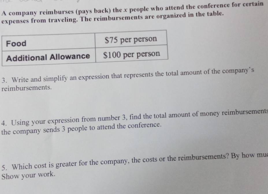 A company reimburses (pays back) the x people who attend the conference for certain 
expenses from traveling. The reimbursements are organized in the table. 
3. Write and simplify an expression that represents the total amount of the company’s 
reimbursements. 
4. Using your expression from number 3, find the total amount of money reimbursements 
the company sends 3 people to attend the conference. 
5. Which cost is greater for the company, the costs or the reimbursements? By how muc 
Show your work.