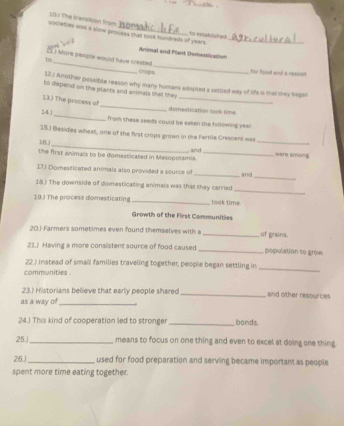 103 The transition from 
societies was a slow process that took hundreds of years._ 
to established 

Animal and Plant Demestication 
11.) More people would have created 
to_ _for food and a reason 
crops. 
12.) Another possible reason why many humans adopted a settled way of life is that they began 
to depend on the plants and animals that they 
13.) The process of _domestication took time. 
14.)_ from these seeds could be eaten the following year. 
_ 
15.) Besides wheat, one of the first crops grown in the Fertile Crescent was 
16.)_ 
, and were among 
the first animals to be domesticated in Mesopotamia._ 
_ 
17.) Domesticated animals also provided a source of _and 
18.) The downside of domesticating animals was that they carried 
_ 
19.) The process domesticating _took time. 
Growth of the First Communities 
20.) Farmers sometimes even found themselves with a _of grains. 
21.) Having a more consistent source of food caused _population to grow. 
22.) Instead of small families traveling together, people began settling in_ 
communities . 
23.) Historians believe that early people shared _and other resources 
as a way of_ 
24.) This kind of cooperation led to stronger _bonds. 
25.) _means to focus on one thing and even to excel at doing one thing. 
26.) _used for food preparation and serving became important as people 
spent more time eating together.