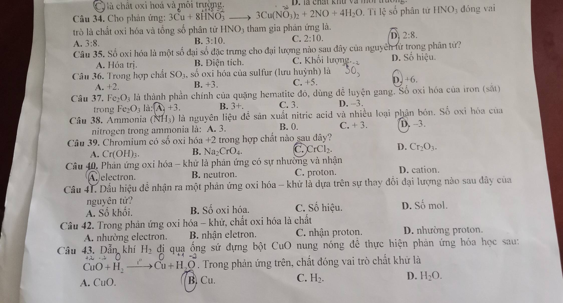 C  là chất oxi hoá và môi trường, D. là chất khu và mor trao
Câu 34. Cho phản ứng: 3Cu+8HNO_3^(2 to 3Cu(NO_3))_2+2NO+4H_2O.  Ti lệ số phân tử HNO_3 dóng vai
trò là chất oxi hóa và tổng số phân tử HNO_3 tham gia phản ứng là.
D 2:8.
A. 3:8.
B. 3:10.
C. 2:10.
Câu 35. Số oxi hóa là một số đại số đặc trưng cho đại lượng nào sau đây của nguyên tử trong phân tử?
A. Hóa tri B. Điện tích. C. Khối lượng.
D. Số hiệu.
Câu 36. Trong hợp chất SO_3 , số oxi hóa của sulfur (lưu huỳnh) là
D.
A. +2.
B. +3. C. +5. +6.
Câu 37. Fe_2O_3 là thành phần chính của quặng hematite đỏ, dùng để luyện gang. Số oxi hóa của iron (sắt)
B. 3+.
trong Fe_2O_3 là: A,+3. C. 3.
D. -3.
Câu 38. Ammonia (NH_3) là nguyên liệu để sản xuất nitric acid và nhiều loại phận bón. Số oxi hóa của
B. 0. D. -3.
nitrogen trong ammonia là: A. 3. C. +3.
Câu 39. Chromium có số oxi hóa +2 trong hợp chất nào sau đây?
D.
A. Cr(OH)_3.
B. Na_2CrO_4.
C. CrCl_2. Cr_2O_3.
Câu 40, Phản ứng oxi hóa - khử là phản ứng có sự nhường và nhận
Aelectron. B. neutron.
C. proton. D. cation.
Câu 41. Dấu hiệu để nhận ra một phản ứng oxi hóa - khử là dựa trên sự thay đổi đại lượng nào sau đây của
nguyên tử?
A. Số khối. B. Số oxi hóa.
C. Số hiệu. D. Số mol.
Câu 42. Trong phản ứng oxi hóa - khử, chất oxi hóa là chất
A. nhường electron. B. nhận eletron. C. nhận proton.
D. nhường proton.
Câu 43. Dẫn khí H_2 đị quạ ống sứ đựng bột CuO nung nóng để thực hiện phản ứng hóa học sau:
+ 2  -2
CuO+H_2.
Cu+H,O. Trong phản ứng trên, chất đóng vai trò chất khử là
A. CuO. B. Cu. C. H_2. D. H_2O.