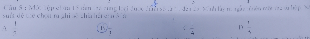Một hộp chứa 15 tấm the cùng loại được dánh số từ 11 đến 25. Minh lấy ra ngẫu nhiên một the từ hộp. Xã
suất đề the chọn ra ghi số chia hết cho 3 là:
A .  1/2   1/3   1/4  ·  1/5 
B
C.
D