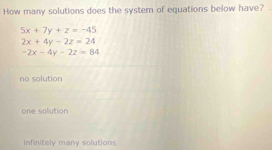 How many solutions does the system of equations below have?
5x+7y+z=-45
2x+4y-2z=24
-2x-4y-2z=84
no solution
one solution
infinitely many solutions