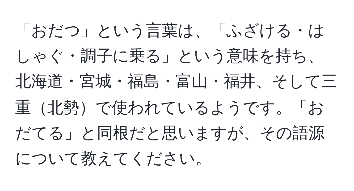 「おだつ」という言葉は、「ふざける・はしゃぐ・調子に乗る」という意味を持ち、北海道・宮城・福島・富山・福井、そして三重北勢で使われているようです。「おだてる」と同根だと思いますが、その語源について教えてください。