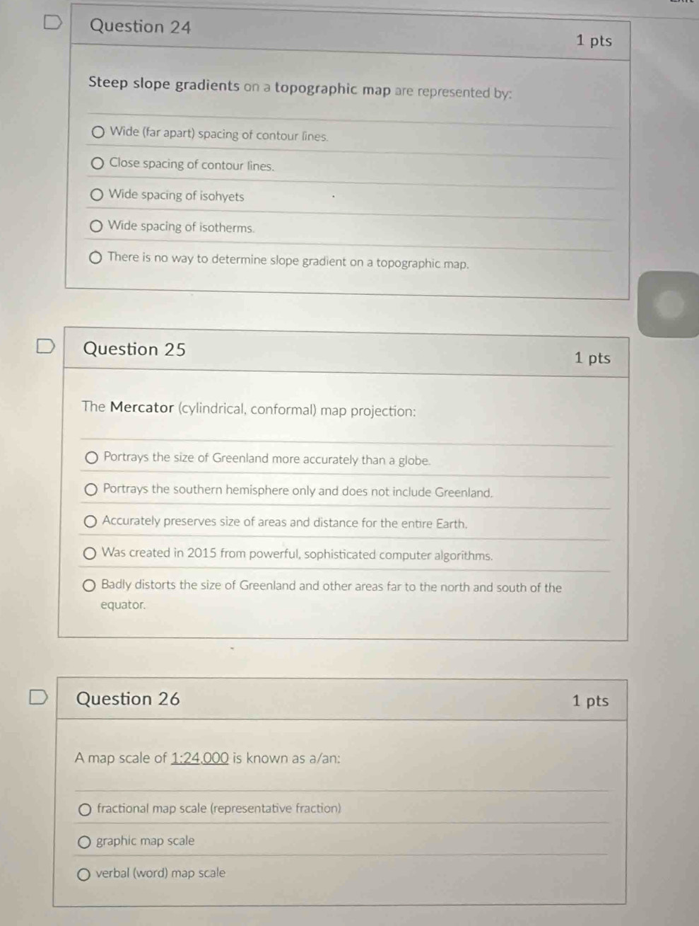 Steep slope gradients on a topographic map are represented by:
Wide (far apart) spacing of contour lines.
Close spacing of contour lines.
Wide spacing of isohyets
Wide spacing of isotherms.
There is no way to determine slope gradient on a topographic map.
Question 25
1 pts
The Mercator (cylindrical, conformal) map projection:
Portrays the size of Greenland more accurately than a globe.
Portrays the southern hemisphere only and does not include Greenland.
Accurately preserves size of areas and distance for the entire Earth.
Was created in 2015 from powerful, sophisticated computer algorithms.
Badly distorts the size of Greenland and other areas far to the north and south of the
equator.
Question 26 1 pts
A map scale of _ 1:24,000 is known as a/an:
fractional map scale (representative fraction)
graphic map scale
verbal (word) map scale