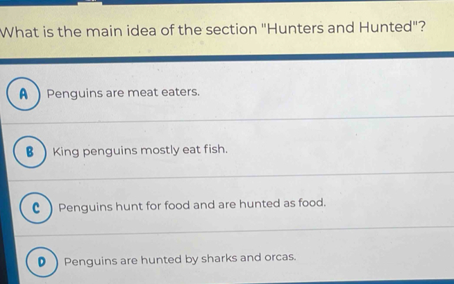 What is the main idea of the section "Hunters and Hunted"?
A) Penguins are meat eaters.
B King penguins mostly eat fish.
C ) Penguins hunt for food and are hunted as food.
D Penguins are hunted by sharks and orcas.